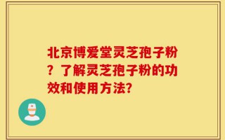 北京博爱堂灵芝孢子粉？了解灵芝孢子粉的功效和使用方法？