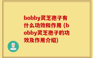 bobby灵芝孢子有什么功效和作用 (bobby灵芝孢子的功效及作用介绍)