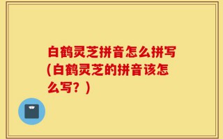 白鹤灵芝拼音怎么拼写(白鹤灵芝的拼音该怎么写？)