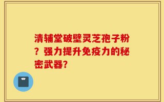 清辅堂破壁灵芝孢子粉？强力提升免疫力的秘密武器？