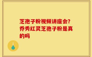 芝孢子粉视频讲座会？乔秀红灵芝孢子粉是真的吗