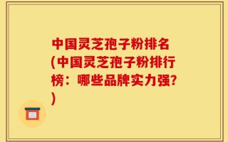 中国灵芝孢子粉排名 (中国灵芝孢子粉排行榜：哪些品牌实力强？)