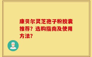 康贝尔灵芝孢子粉胶囊推荐？选购指南及使用方法？