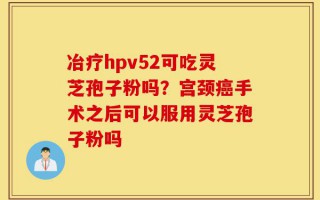 冶疗hpv52可吃灵芝孢子粉吗？宫颈癌手术之后可以服用灵芝孢子粉吗