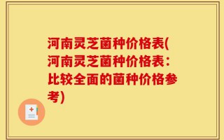 河南灵芝菌种价格表(河南灵芝菌种价格表：比较全面的菌种价格参考)