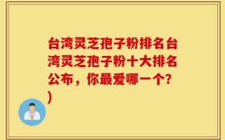 台湾灵芝孢子粉排名台湾灵芝孢子粉十大排名公布，你最爱哪一个？)