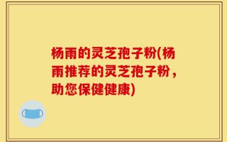 杨雨的灵芝孢子粉(杨雨推荐的灵芝孢子粉，助您保健健康)