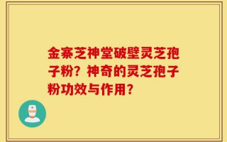 金寨芝神堂破壁灵芝孢子粉？神奇的灵芝孢子粉功效与作用？