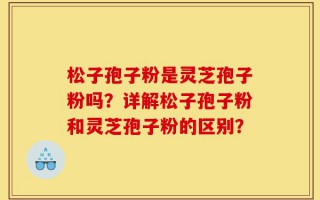 松子孢子粉是灵芝孢子粉吗？详解松子孢子粉和灵芝孢子粉的区别？