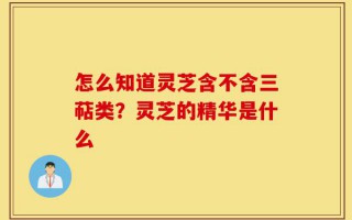 怎么知道灵芝含不含三萜类？灵芝的精华是什么