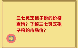 三七灵芝孢子粉的价格查询？了解三七灵芝孢子粉的市场价？