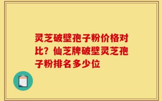 灵芝破壁孢子粉价格对比？仙芝牌破壁灵芝孢子粉排名多少位