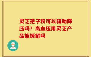 灵芝孢子粉可以辅助降压吗？高血压用灵芝产品能缓解吗