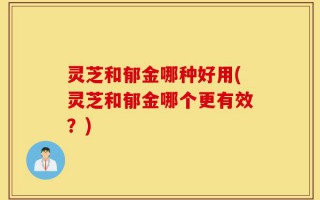 灵芝和郁金哪种好用(灵芝和郁金哪个更有效？)