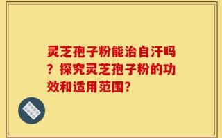 灵芝孢子粉能治自汗吗？探究灵芝孢子粉的功效和适用范围？