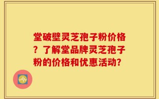 堂破壁灵芝孢子粉价格？了解堂品牌灵芝孢子粉的价格和优惠活动？