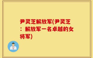 尹灵芝解放军(尹灵芝：解放军一名卓越的女将军)