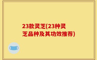 23款灵芝(23种灵芝品种及其功效推荐)