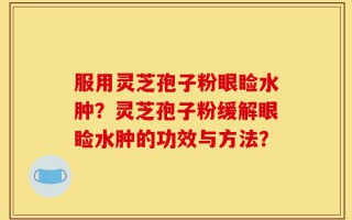 服用灵芝孢子粉眼睑水肿？灵芝孢子粉缓解眼睑水肿的功效与方法？