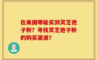 在美国哪能买到灵芝孢子粉？寻找灵芝孢子粉的购买渠道？