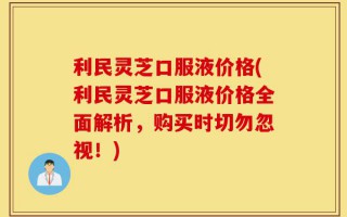 利民灵芝口服液价格(利民灵芝口服液价格全面解析，购买时切勿忽视！)