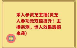 采人参灵芝主播(灵芝人参功效双倍提升！主播亲测，惊人效果震撼来袭)