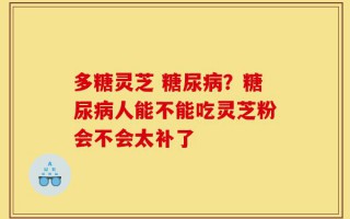 多糖灵芝 糖尿病？糖尿病人能不能吃灵芝粉会不会太补了