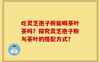 吃灵芝孢子粉能喝茶叶茶吗？探究灵芝孢子粉与茶叶的搭配方式？