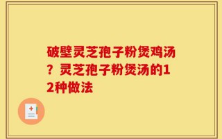 破壁灵芝孢子粉煲鸡汤？灵芝孢子粉煲汤的12种做法