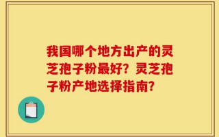 我国哪个地方出产的灵芝孢子粉最好？灵芝孢子粉产地选择指南？