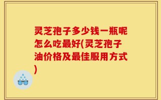 灵芝孢子多少钱一瓶呢怎么吃最好(灵芝孢子油价格及最佳服用方式)