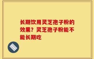 长期饮用灵芝孢子粉的效果？灵芝孢子粉能不能长期吃