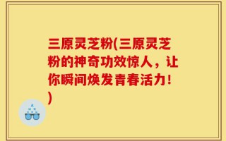 三原灵芝粉(三原灵芝粉的神奇功效惊人，让你瞬间焕发青春活力！)