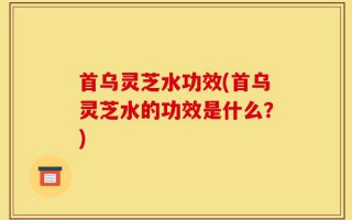 首乌灵芝水功效(首乌灵芝水的功效是什么？)