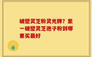 破壁灵芝粉灵光牌？紫一破壁灵芝孢子粉到哪里买最好