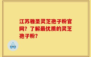 江苏雅圣灵芝孢子粉官网？了解最优质的灵芝孢子粉？