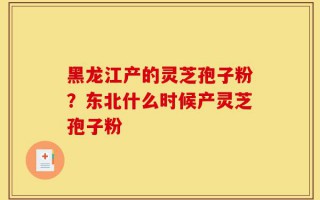 黑龙江产的灵芝孢子粉？东北什么时候产灵芝孢子粉