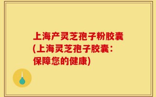 上海产灵芝孢子粉胶囊(上海灵芝孢子胶囊：保障您的健康)