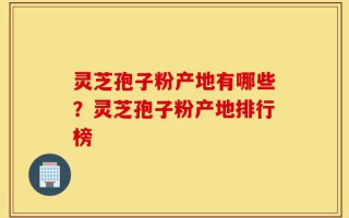 灵芝孢子粉产地有哪些？灵芝孢子粉产地排行榜