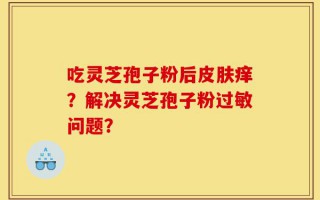 吃灵芝孢子粉后皮肤痒？解决灵芝孢子粉过敏问题？