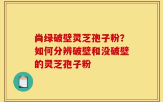 尚绿破壁灵芝孢子粉？如何分辨破壁和没破壁的灵芝孢子粉