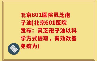北京601医院灵芝孢子油(北京601医院发布：灵芝孢子油以科学方式提取，有效改善免疫力)
