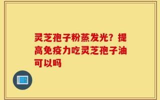 灵芝孢子粉蒸发光？提高免疫力吃灵芝孢子油可以吗