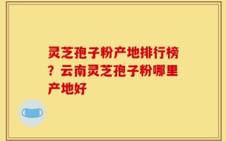 灵芝孢子粉产地排行榜？云南灵芝孢子粉哪里产地好