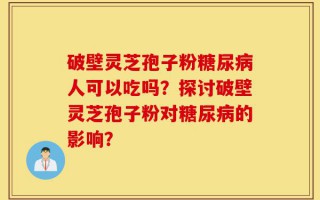 破壁灵芝孢子粉糖尿病人可以吃吗？探讨破壁灵芝孢子粉对糖尿病的影响？