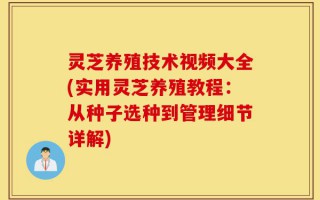 灵芝养殖技术视频大全(实用灵芝养殖教程：从种子选种到管理细节详解)