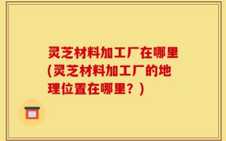 灵芝材料加工厂在哪里(灵芝材料加工厂的地理位置在哪里？)