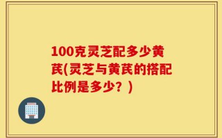 100克灵芝配多少黄芪(灵芝与黄芪的搭配比例是多少？)