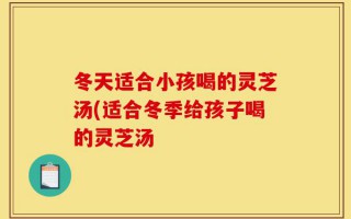 冬天适合小孩喝的灵芝汤(适合冬季给孩子喝的灵芝汤