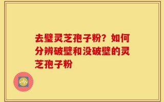 去璧灵芝孢子粉？如何分辨破壁和没破壁的灵芝孢子粉